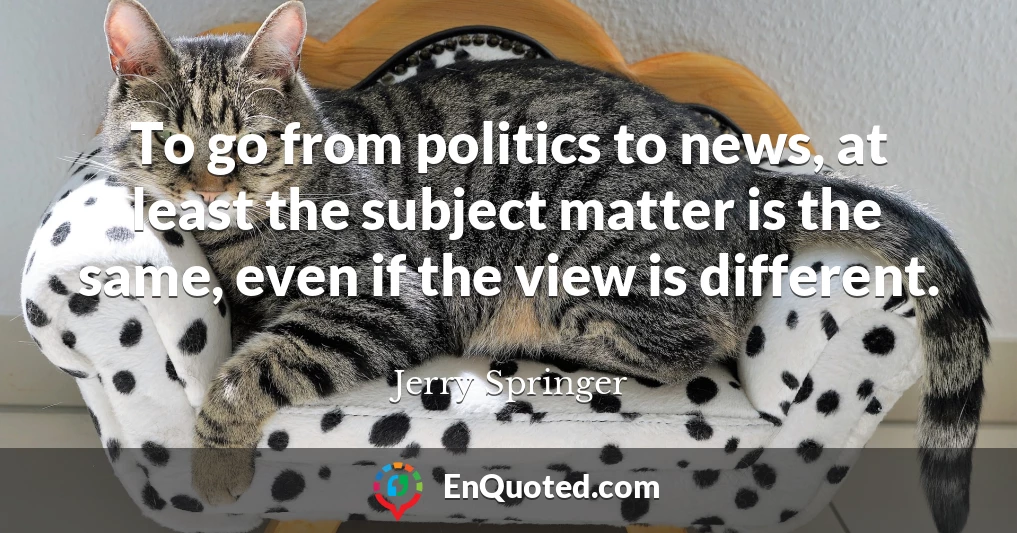 To go from politics to news, at least the subject matter is the same, even if the view is different.