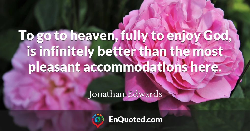 To go to heaven, fully to enjoy God, is infinitely better than the most pleasant accommodations here.