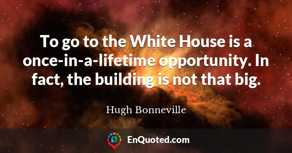 To go to the White House is a once-in-a-lifetime opportunity. In fact, the building is not that big.
