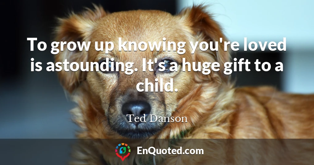 To grow up knowing you're loved is astounding. It's a huge gift to a child.