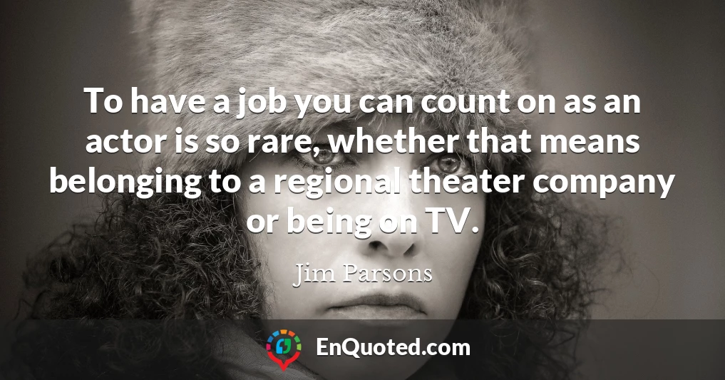 To have a job you can count on as an actor is so rare, whether that means belonging to a regional theater company or being on TV.