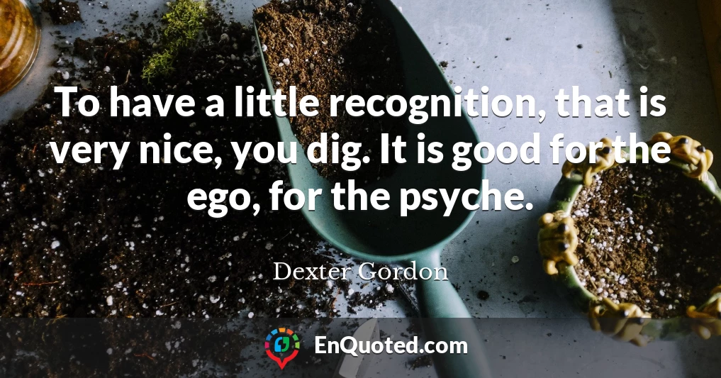 To have a little recognition, that is very nice, you dig. It is good for the ego, for the psyche.