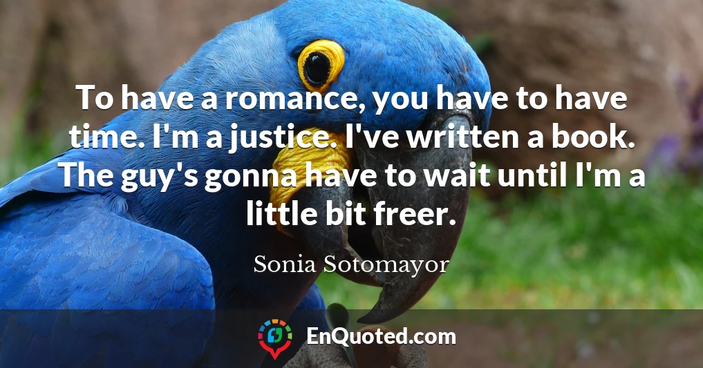 To have a romance, you have to have time. I'm a justice. I've written a book. The guy's gonna have to wait until I'm a little bit freer.