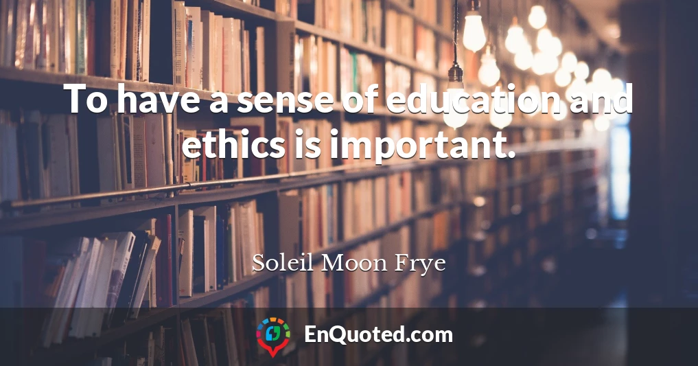 To have a sense of education and ethics is important.