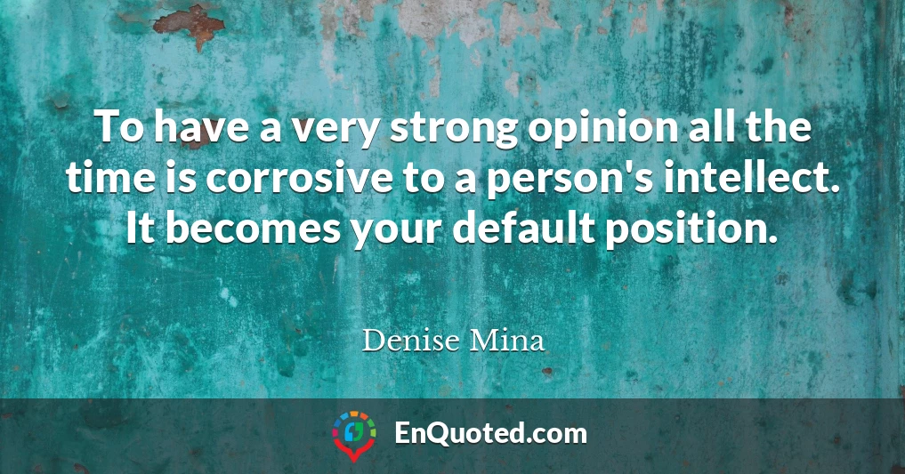 To have a very strong opinion all the time is corrosive to a person's intellect. It becomes your default position.