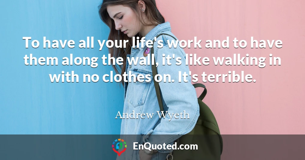 To have all your life's work and to have them along the wall, it's like walking in with no clothes on. It's terrible.