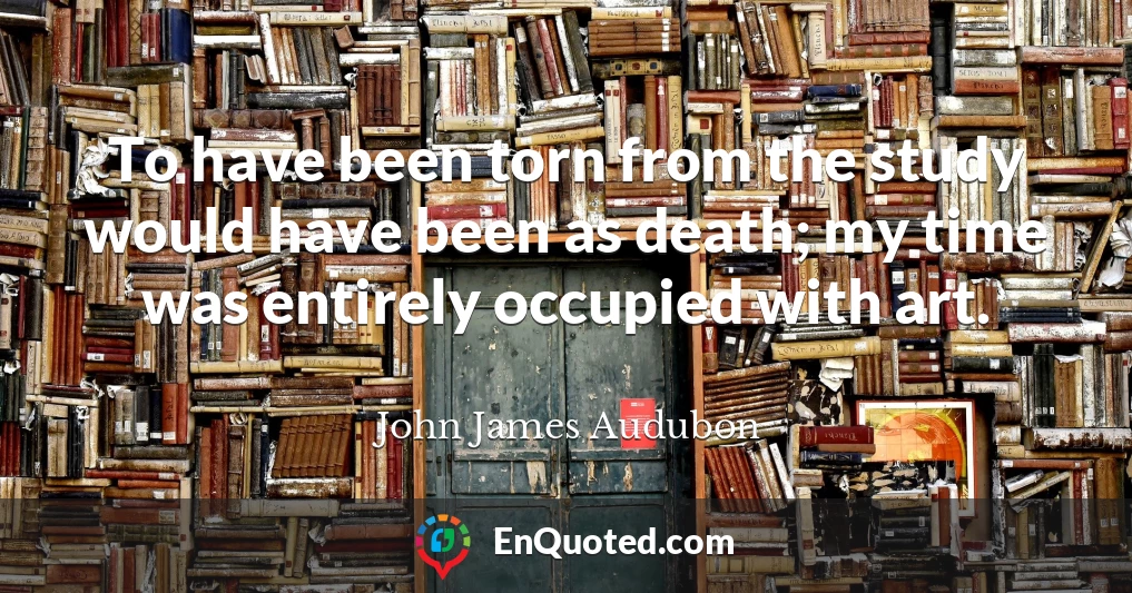 To have been torn from the study would have been as death; my time was entirely occupied with art.