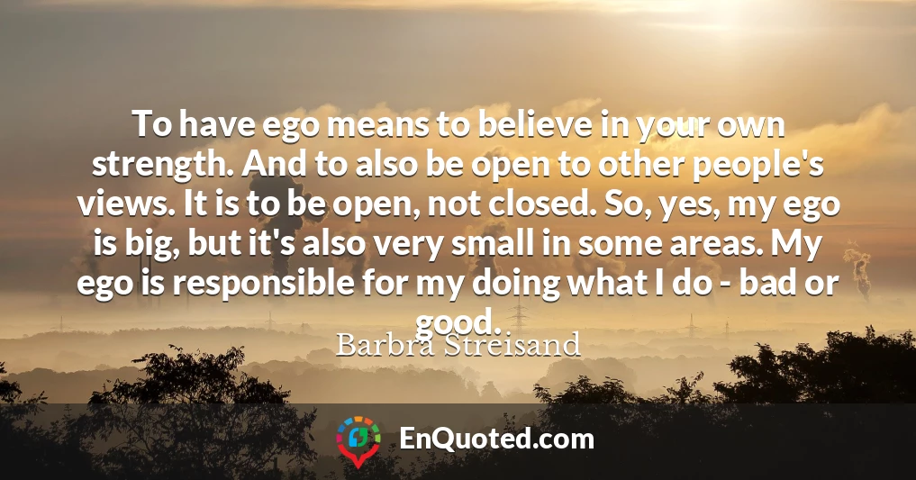 To have ego means to believe in your own strength. And to also be open to other people's views. It is to be open, not closed. So, yes, my ego is big, but it's also very small in some areas. My ego is responsible for my doing what I do - bad or good.