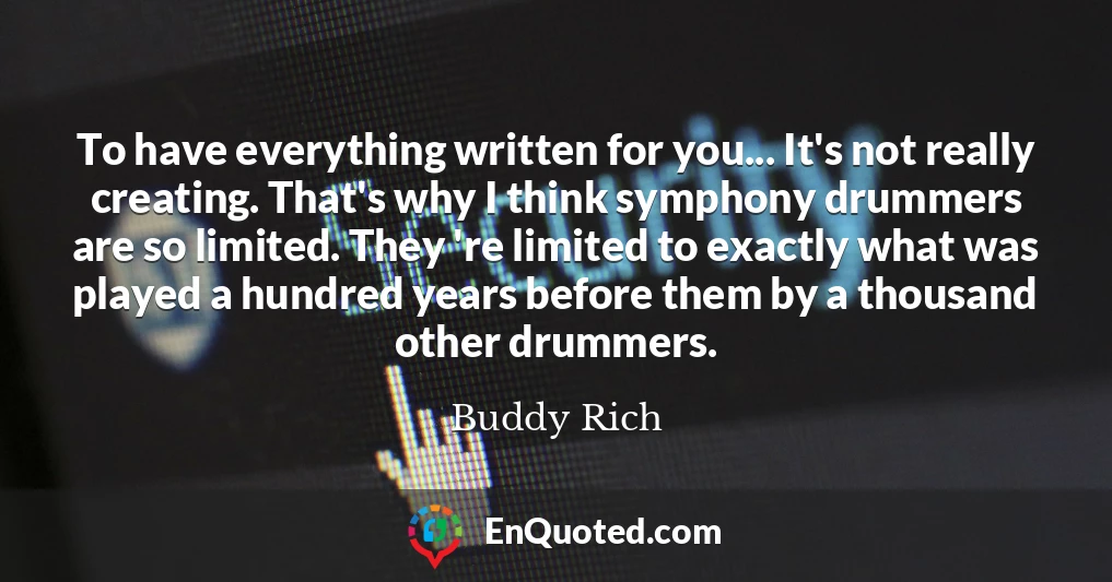 To have everything written for you... It's not really creating. That's why I think symphony drummers are so limited. They 're limited to exactly what was played a hundred years before them by a thousand other drummers.