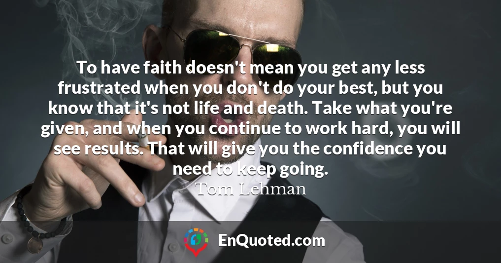 To have faith doesn't mean you get any less frustrated when you don't do your best, but you know that it's not life and death. Take what you're given, and when you continue to work hard, you will see results. That will give you the confidence you need to keep going.