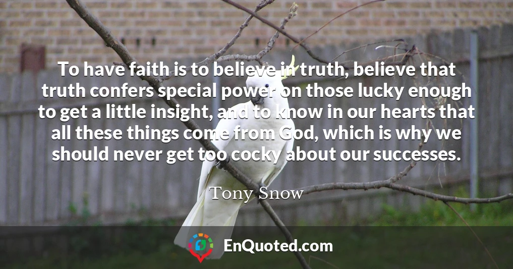 To have faith is to believe in truth, believe that truth confers special power on those lucky enough to get a little insight, and to know in our hearts that all these things come from God, which is why we should never get too cocky about our successes.
