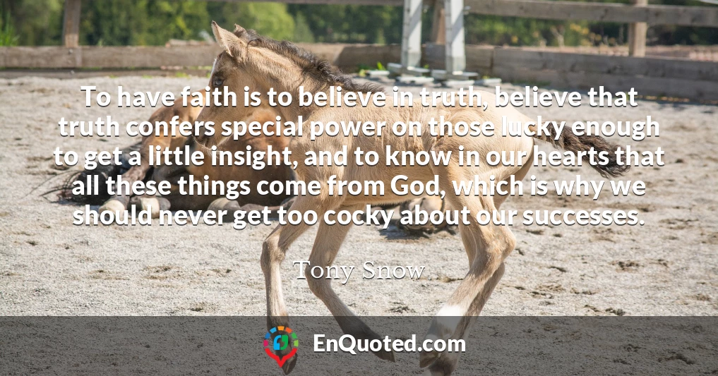 To have faith is to believe in truth, believe that truth confers special power on those lucky enough to get a little insight, and to know in our hearts that all these things come from God, which is why we should never get too cocky about our successes.