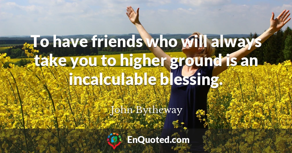 To have friends who will always take you to higher ground is an incalculable blessing.