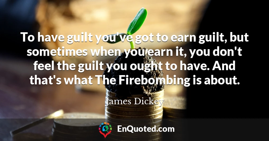 To have guilt you've got to earn guilt, but sometimes when you earn it, you don't feel the guilt you ought to have. And that's what The Firebombing is about.