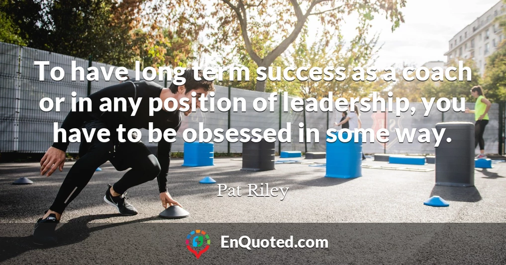 To have long term success as a coach or in any position of leadership, you have to be obsessed in some way.