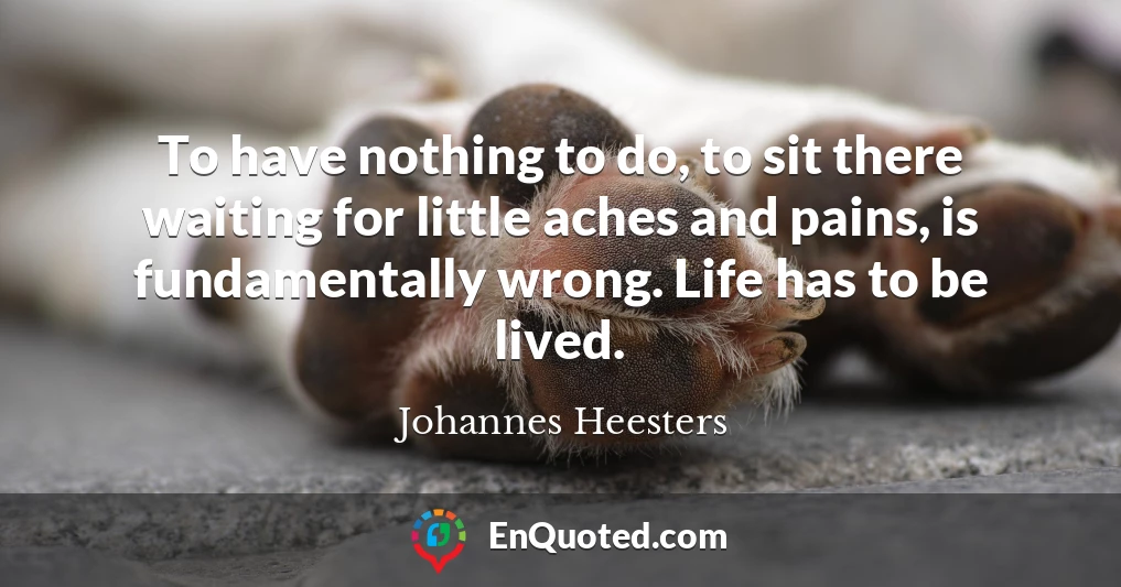 To have nothing to do, to sit there waiting for little aches and pains, is fundamentally wrong. Life has to be lived.