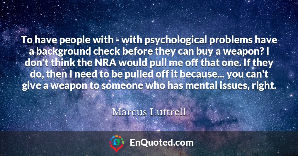 To have people with - with psychological problems have a background check before they can buy a weapon? I don't think the NRA would pull me off that one. If they do, then I need to be pulled off it because... you can't give a weapon to someone who has mental issues, right.