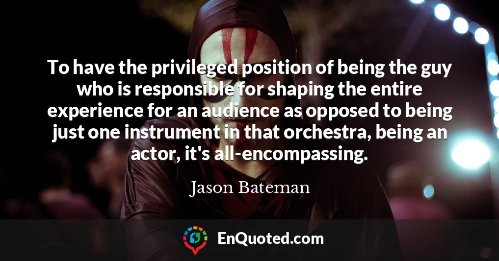 To have the privileged position of being the guy who is responsible for shaping the entire experience for an audience as opposed to being just one instrument in that orchestra, being an actor, it's all-encompassing.