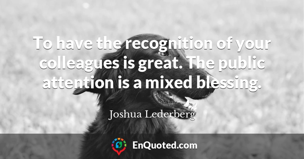 To have the recognition of your colleagues is great. The public attention is a mixed blessing.