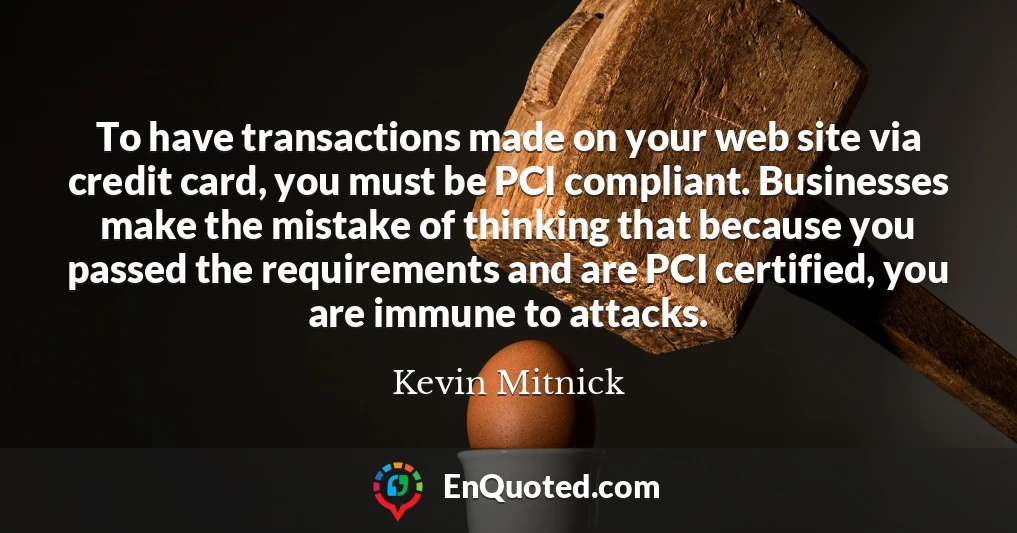 To have transactions made on your web site via credit card, you must be PCI compliant. Businesses make the mistake of thinking that because you passed the requirements and are PCI certified, you are immune to attacks.