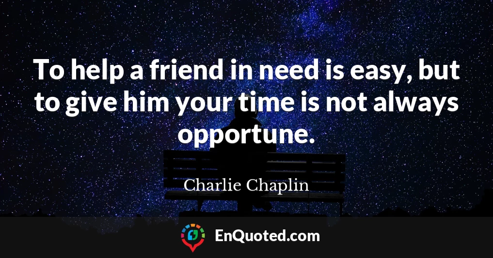 To help a friend in need is easy, but to give him your time is not always opportune.