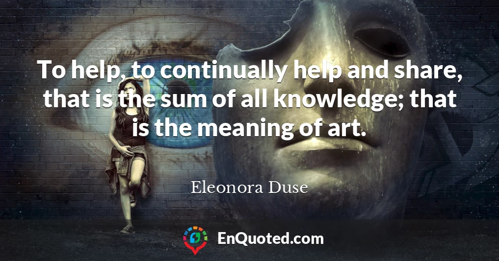 To help, to continually help and share, that is the sum of all knowledge; that is the meaning of art.