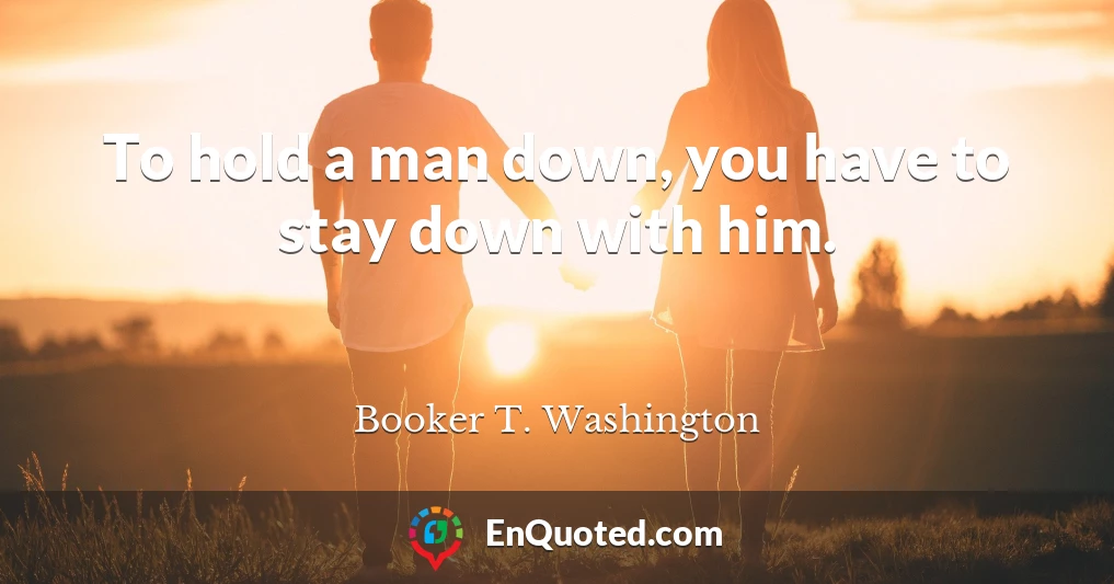 To hold a man down, you have to stay down with him.