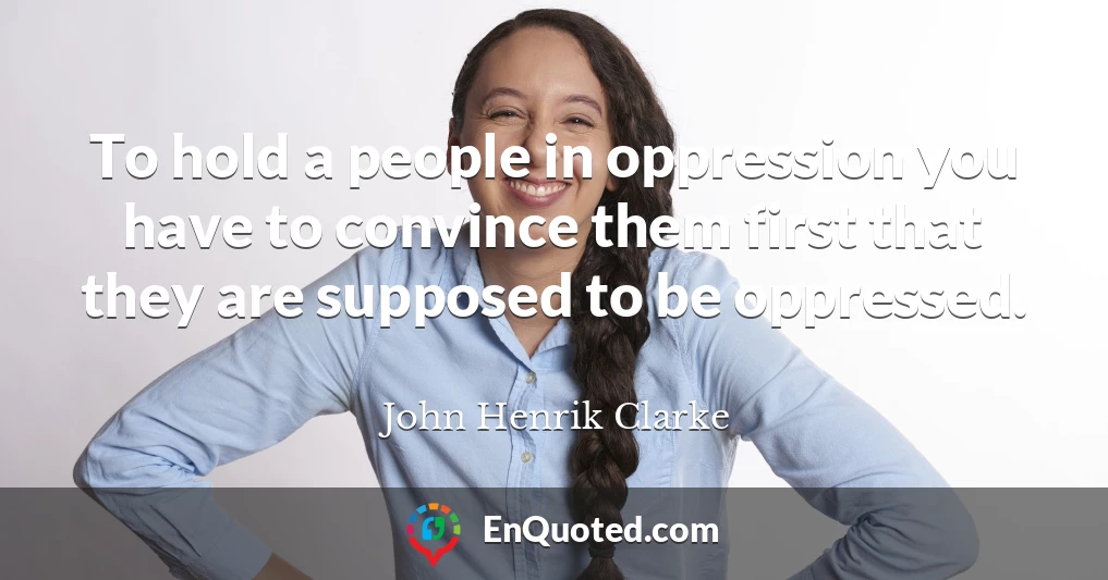 To hold a people in oppression you have to convince them first that they are supposed to be oppressed.