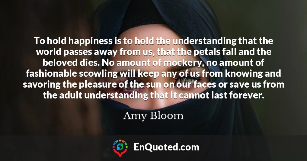 To hold happiness is to hold the understanding that the world passes away from us, that the petals fall and the beloved dies. No amount of mockery, no amount of fashionable scowling will keep any of us from knowing and savoring the pleasure of the sun on our faces or save us from the adult understanding that it cannot last forever.