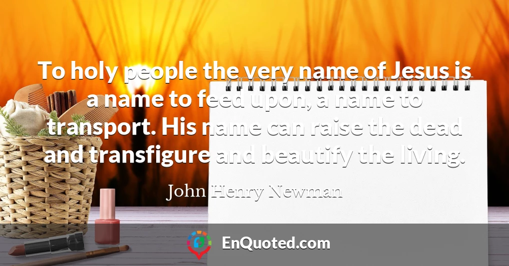 To holy people the very name of Jesus is a name to feed upon, a name to transport. His name can raise the dead and transfigure and beautify the living.