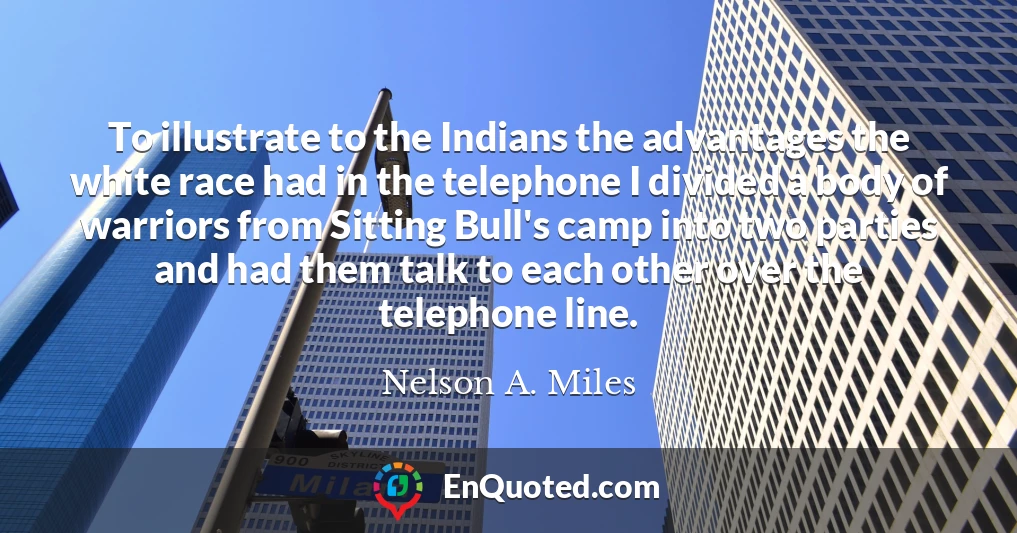 To illustrate to the Indians the advantages the white race had in the telephone I divided a body of warriors from Sitting Bull's camp into two parties and had them talk to each other over the telephone line.