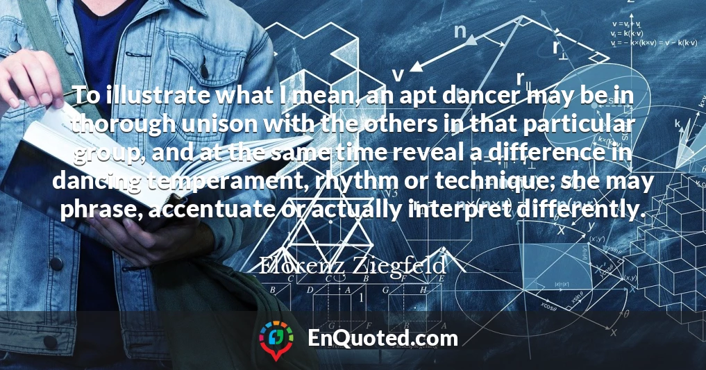 To illustrate what I mean, an apt dancer may be in thorough unison with the others in that particular group, and at the same time reveal a difference in dancing temperament, rhythm or technique; she may phrase, accentuate or actually interpret differently.