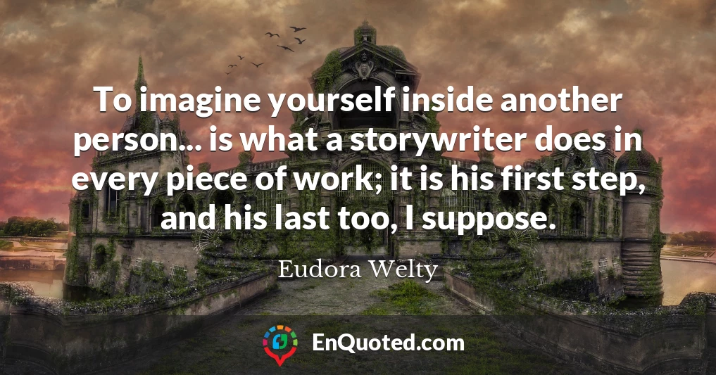 To imagine yourself inside another person... is what a storywriter does in every piece of work; it is his first step, and his last too, I suppose.