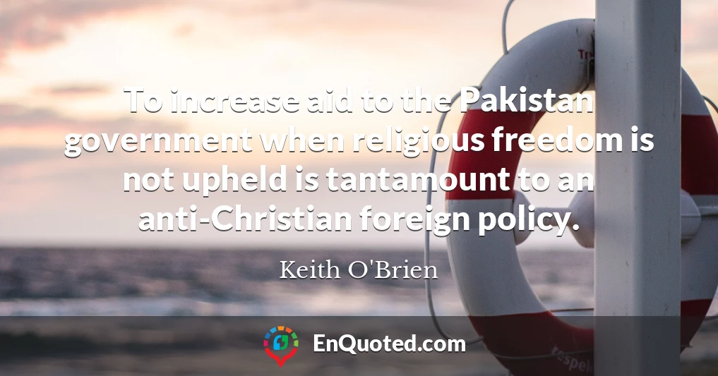 To increase aid to the Pakistan government when religious freedom is not upheld is tantamount to an anti-Christian foreign policy.
