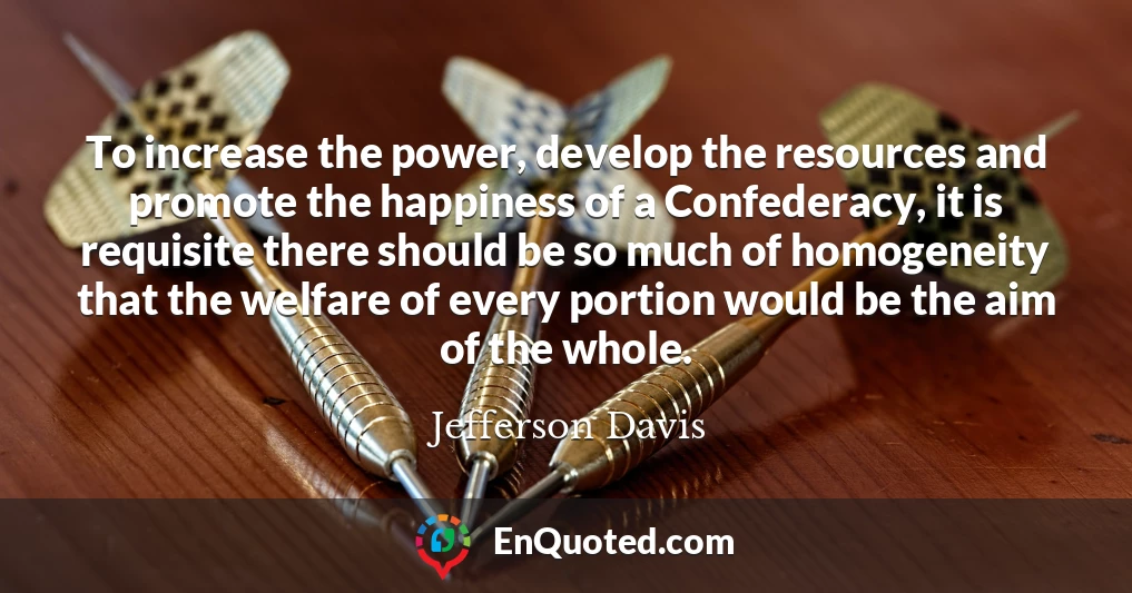 To increase the power, develop the resources and promote the happiness of a Confederacy, it is requisite there should be so much of homogeneity that the welfare of every portion would be the aim of the whole.