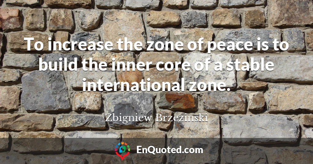 To increase the zone of peace is to build the inner core of a stable international zone.