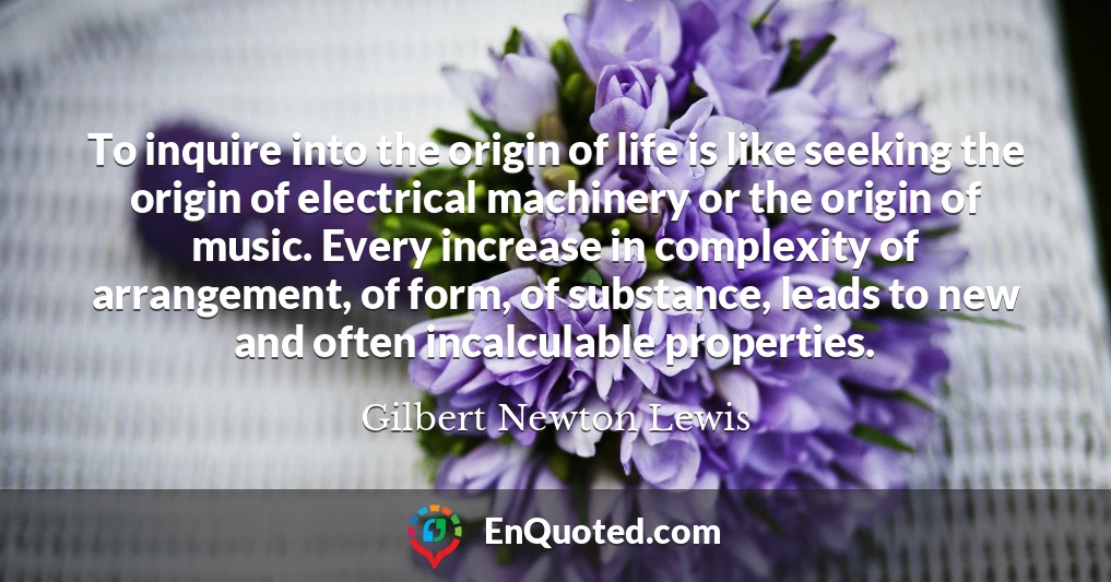 To inquire into the origin of life is like seeking the origin of electrical machinery or the origin of music. Every increase in complexity of arrangement, of form, of substance, leads to new and often incalculable properties.