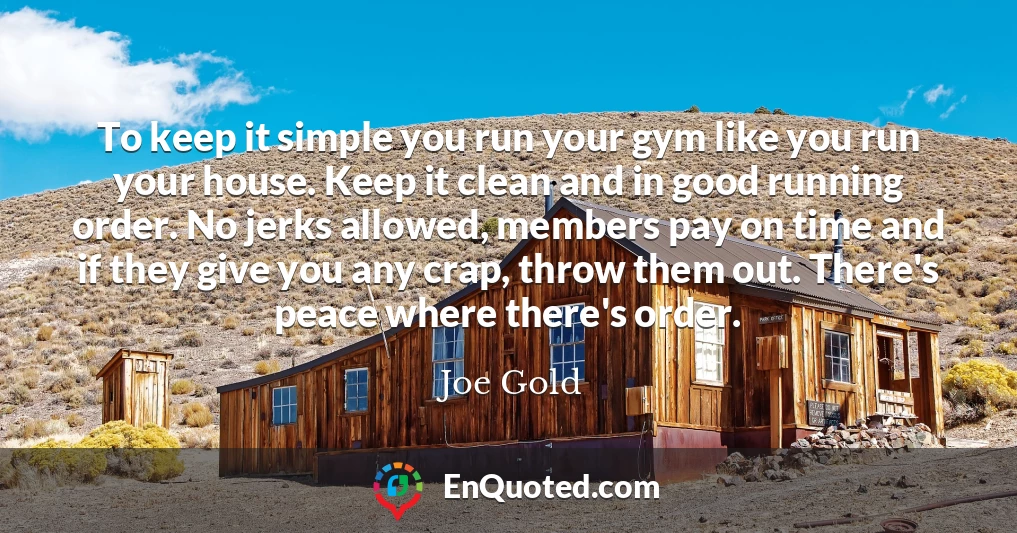 To keep it simple you run your gym like you run your house. Keep it clean and in good running order. No jerks allowed, members pay on time and if they give you any crap, throw them out. There's peace where there's order.