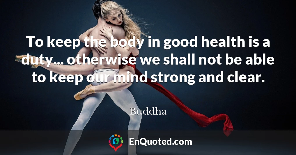 To keep the body in good health is a duty... otherwise we shall not be able to keep our mind strong and clear.