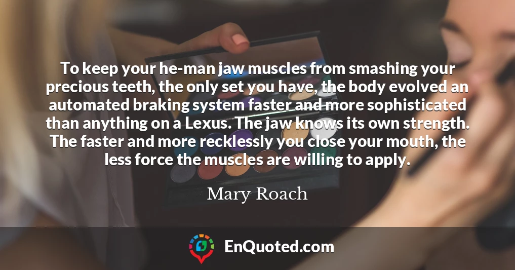 To keep your he-man jaw muscles from smashing your precious teeth, the only set you have, the body evolved an automated braking system faster and more sophisticated than anything on a Lexus. The jaw knows its own strength. The faster and more recklessly you close your mouth, the less force the muscles are willing to apply.