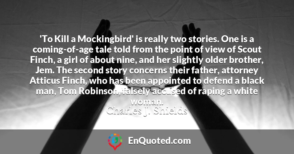 'To Kill a Mockingbird' is really two stories. One is a coming-of-age tale told from the point of view of Scout Finch, a girl of about nine, and her slightly older brother, Jem. The second story concerns their father, attorney Atticus Finch, who has been appointed to defend a black man, Tom Robinson, falsely accused of raping a white woman.