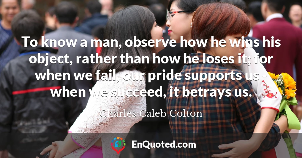 To know a man, observe how he wins his object, rather than how he loses it; for when we fail, our pride supports us - when we succeed, it betrays us.