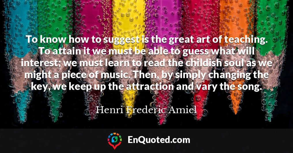 To know how to suggest is the great art of teaching. To attain it we must be able to guess what will interest; we must learn to read the childish soul as we might a piece of music. Then, by simply changing the key, we keep up the attraction and vary the song.