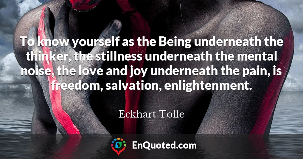 To know yourself as the Being underneath the thinker, the stillness underneath the mental noise, the love and joy underneath the pain, is freedom, salvation, enlightenment.