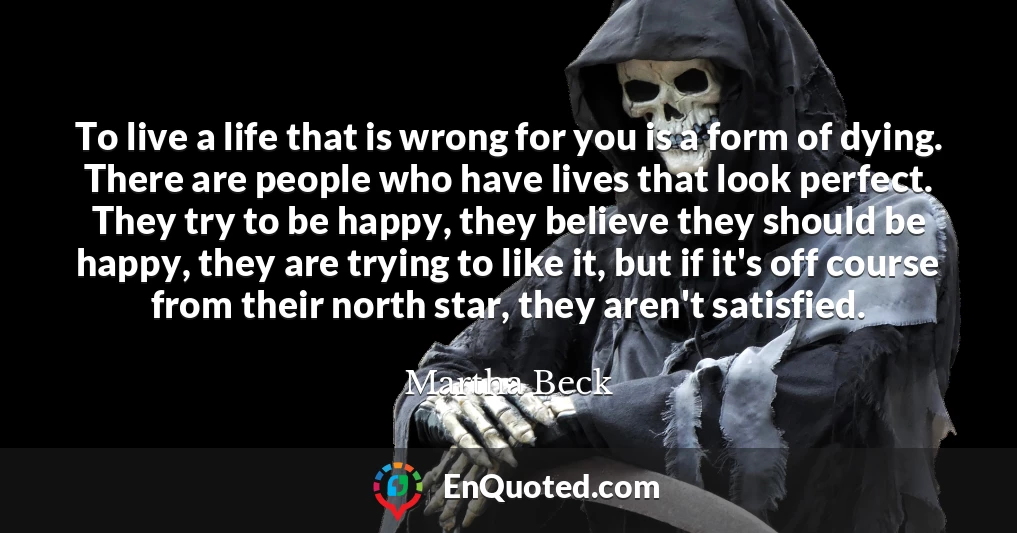 To live a life that is wrong for you is a form of dying. There are people who have lives that look perfect. They try to be happy, they believe they should be happy, they are trying to like it, but if it's off course from their north star, they aren't satisfied.