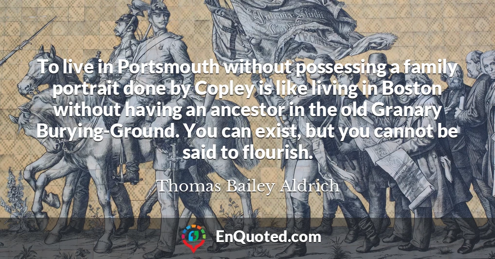 To live in Portsmouth without possessing a family portrait done by Copley is like living in Boston without having an ancestor in the old Granary Burying-Ground. You can exist, but you cannot be said to flourish.