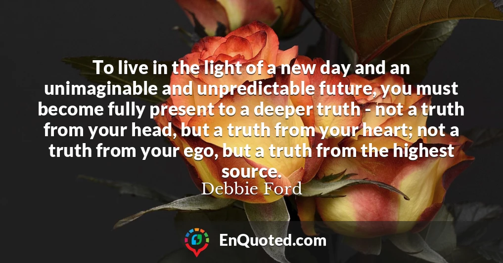 To live in the light of a new day and an unimaginable and unpredictable future, you must become fully present to a deeper truth - not a truth from your head, but a truth from your heart; not a truth from your ego, but a truth from the highest source.