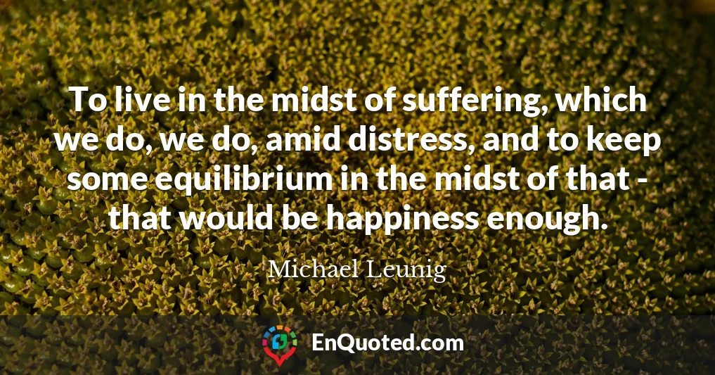 To live in the midst of suffering, which we do, we do, amid distress, and to keep some equilibrium in the midst of that - that would be happiness enough.