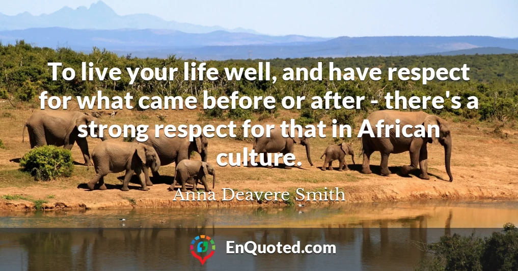 To live your life well, and have respect for what came before or after - there's a strong respect for that in African culture.