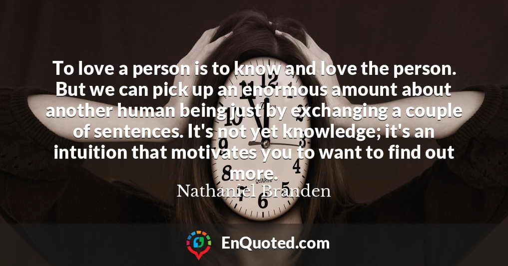 To love a person is to know and love the person. But we can pick up an enormous amount about another human being just by exchanging a couple of sentences. It's not yet knowledge; it's an intuition that motivates you to want to find out more.